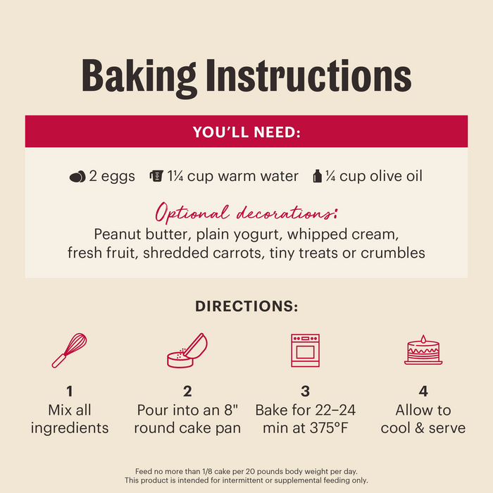 Baking Instructions: You'll need 2 eggs, 1 and 1/4 cup of warm water, 1/4 cup olive oil. Mix all ingredients and pour into an 8" round cake pan. Bake 22-24 min at 375 degrees Fahrenheit. Allow to cool before serving. | Human grade baking mixes for dogs from The Honest Kitchen.